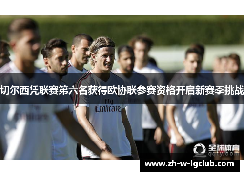 切尔西凭联赛第六名获得欧协联参赛资格开启新赛季挑战 切尔西凭联赛第六名获得欧协联参赛资格开启新赛季挑战
