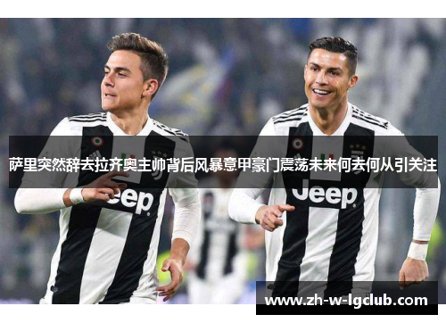 萨里突然辞去拉齐奥主帅背后风暴意甲豪门震荡未来何去何从引关注