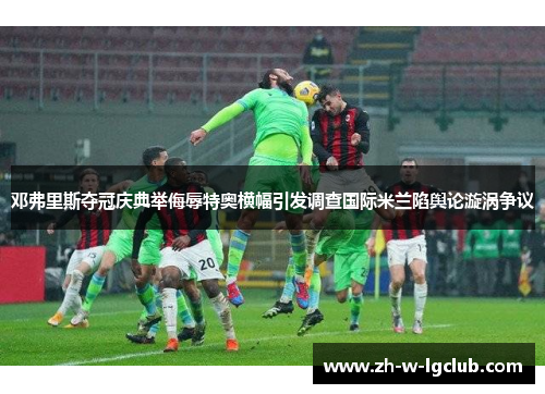 邓弗里斯夺冠庆典举侮辱特奥横幅引发调查国际米兰陷舆论漩涡争议