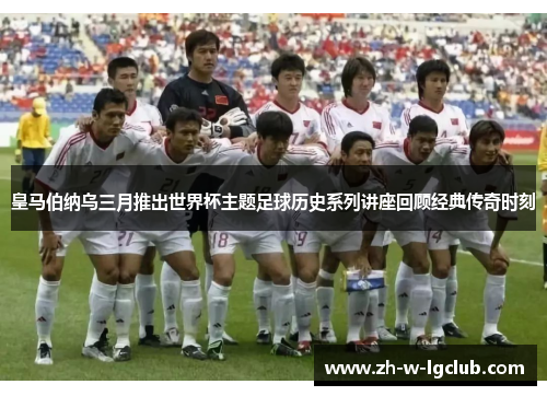 皇马伯纳乌三月推出世界杯主题足球历史系列讲座回顾经典传奇时刻