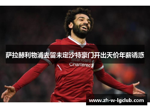 萨拉赫利物浦去留未定沙特豪门开出天价年薪诱惑
