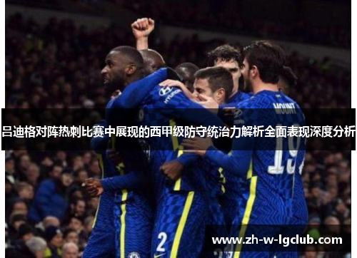 吕迪格对阵热刺比赛中展现的西甲级防守统治力解析全面表现深度分析 吕迪格对阵热刺比赛中展现的西甲级防守统治力解析全面表现深度分析